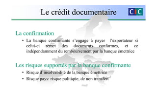 Le crédit documentaire

La confirmation
  • La banque confirmante s’engage à payer l’exportateur si
    celui-ci remet des documents conformes, et ce
    indépendamment du remboursement par la banque émettrice


Les risques supportés par la banque confirmante
  • Risque d’insolvabilité de la banque émettrice
  • Risque pays: risque politique, de non transfert
 