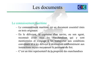 Les documents


Le connaissement maritime
  – Le connaissement maritime est un document essentiel émis
    en trois originaux
  – En le délivrant, le capitaine d'un navire, ou son agent,
    reconnait avoir reçu les marchandises qui y sont
    mentionnées et s'engage à les transporter aux conditions
    convenues et à les délivrer à destination conformément aux
    instructions reçues moyennant le paiement du fret.
  – C’est un titre représentatif de la propriété des marchandises
 