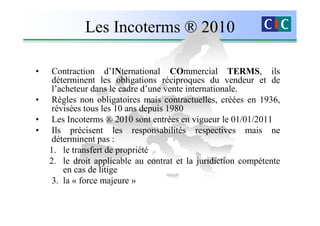 Les Incoterms ® 2010

•   Contraction d’INternational COmmercial TERMS, ils
     déterminent les obligations réciproques du vendeur et de
     l’acheteur dans le cadre d’une vente internationale.
•    Règles non obligatoires mais contractuelles, créées en 1936,
     révisées tous les 10 ans depuis 1980
•    Les Incoterms ® 2010 sont entrées en vigueur le 01/01/2011
•    Ils précisent les responsabilités respectives mais ne
    déterminent pas :
    1. le transfert de propriété
    2. le droit applicable au contrat et la juridiction compétente
        en cas de litige
    3. la « force majeure »
 