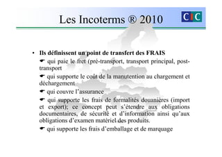 Les Incoterms ® 2010

• Ils définissent un point de transfert des FRAIS
      qui paie le fret (pré-transport, transport principal, post-
  transport
      qui supporte le coût de la manutention au chargement et
  déchargement
      qui couvre l’assurance
      qui supporte les frais de formalités douanières (import
  et export); ce concept peut s’étendre aux obligations
  documentaires, de sécurité et d’information ainsi qu’aux
  obligations d’examen matériel des produits.
      qui supporte les frais d’emballage et de marquage
 