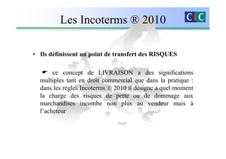 Les Incoterms ® 2010

• Ils définissent un point de transfert des RISQUES

       ce concept de LIVRAISON a des significations
  multiples tant en droit commercial que dans la pratique :
  dans les règles Incoterms ® 2010 il désigne à quel moment
  la charge des risques de perte ou de dommage aux
  marchandises incombe non plus au vendeur mais à
  l’acheteur
 