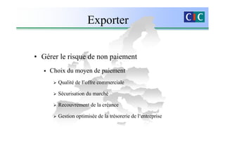Exporter

• Gérer le risque de non paiement
     Choix du moyen de paiement
       Qualité de l’offre commerciale

       Sécurisation du marché

       Recouvrement de la créance

       Gestion optimisée de la trésorerie de l‘entreprise
 