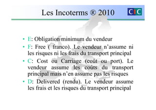 Les Incoterms ® 2010


• E: Obligation minimum du vendeur
• F: Free ( franco). Le vendeur n’assume ni
  les risques ni les frais du transport principal
• C: Cost ou Carriage (coût ou port). Le
  vendeur assume les coûts du transport
  principal mais n’en assume pas les risques
• D: Delivered (rendu). Le vendeur assume
  les frais et les risques du transport principal
 