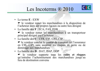 Les Incoterms ® 2010
• Le terme E : EXW
      le vendeur remet les marchandises à la disposition de
  l’acheteur dans ses propres locaux ou autre lieu désigné
• La famille des F : FCA, FAS, FOB
      le vendeur remet les marchandises à un transporteur
  principal désigné par l’acheteur
• La famille des C : CFR, CIF, CPT, CIP
     le vendeur conclut le contrat de transport (et l’assurance
  en CIF, CIP) sans assumer les risques de perte ou de
  dommage aux marchandises
• La famille des D : DAT, DAP, DDP
       le vendeur supporte tous les coûts et risques
  qu’entraîne l’acheminement des marchandises jusqu’au
  lieu de destination convenu
 