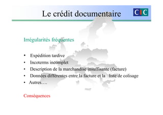 Le crédit documentaire

Irrégularités fréquentes

• Expédition tardive
• Incoterms incomplet
• Description de la marchandise insuffisante (facture)
• Données différentes entre la facture et la liste de colisage
• Autres….

Conséquences
 