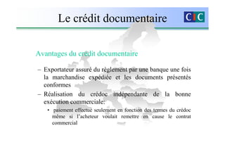 Le crédit documentaire

Avantages du crédit documentaire

– Exportateur assuré du règlement par une banque une fois
  la marchandise expédiée et les documents présentés
  conformes
– Réalisation du crédoc indépendante de la bonne
  exécution commerciale:
   • paiement effectué seulement en fonction des termes du crédoc
     même si l’acheteur voulait remettre en cause le contrat
     commercial
 