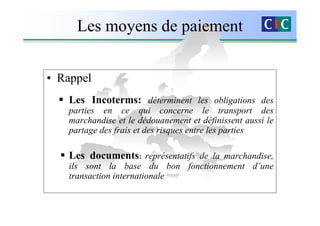 Les moyens de paiement


• Rappel
   Les Incoterms: déterminent les obligations des
   parties en ce qui concerne le transport des
   marchandise et le dédouanement et définissent aussi le
   partage des frais et des risques entre les parties

   Les documents: représentatifs de la marchandise,
   ils sont la base du bon fonctionnement d’une
   transaction internationale
 