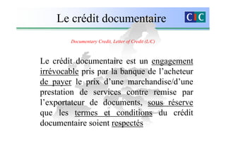 Le crédit documentaire
        Documentary Credit, Letter of Credit (L/C)



Le crédit documentaire est un engagement
irrévocable pris par la banque de l’acheteur
de payer le prix d’une marchandise/d’une
prestation de services contre remise par
l’exportateur de documents, sous réserve
que les termes et conditions du crédit
documentaire soient respectés
 