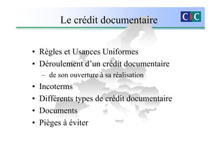 Le crédit documentaire

• Règles et Usances Uniformes
• Déroulement d’un crédit documentaire
    – de son ouverture à sa réalisation
•   Incoterms
•   Différents types de crédit documentaire
•   Documents
•   Pièges à éviter
 