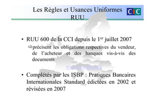 Les Règles et Usances Uniformes
                  RUU


• RUU 600 de la CCI depuis le 1er juillet 2007
    précisent les obligations respectives du vendeur,
    de l’acheteur et des banques vis-à-vis des
    documents
                    www.iccwbo.org
• Complétés par les ISBP : Pratiques Bancaires
  Internationales Standard édictées en 2002 et
  révisées en 2007
 