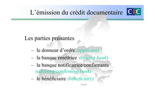 L’émission du crédit documentaire


Les parties prenantes

  – le donneur d’ordre (applicant)
  – la banque émettrice (issuing bank)
  – la banque notificatrice/confirmante
    (advising/confirming bank)
  – le bénéficiaire (beneficiary)
 