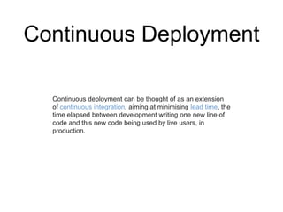 Continuous Deployment
Continuous deployment can be thought of as an extension
of continuous integration, aiming at minimising lead time, the
time elapsed between development writing one new line of
code and this new code being used by live users, in
production.