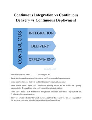 Continuous Integration vs Continuous
Delivery vs Continuous Deployment
Heard about these terms ?? ……. I am sure you did
Some people says Continuous Integration and Continuous Delivery are same
Some says Continuous Delivery and Continuous Deployment are same
Some people have a myth that Continuous Delivery means all the builds are getting
automatically deployed into Live environment though automation.
Some also thinks that Continuous Integration includes automated deployment on
Production/Live environment.
There are several other myths which i have heard from the people. The list not only contain
the beginners but also some highly positioned professionals :O
 