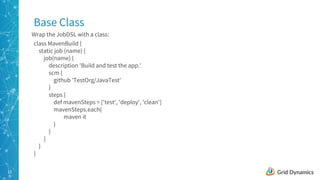 13
class MavenBuild {
static job (name) {
job(name) {
description 'Build and test the app.'
scm {
github 'TestOrg/JavaTest'
}
steps {
def mavenSteps = ['test', 'deploy', 'clean']
mavenSteps.each{
maven it
}
}
}
}
}
Base Class
Wrap the JobDSL with a class:
 