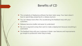 Benefits of CD
 The complexity of deploying software has been taken away. Your team doesn't
have to spend days preparing for a release anymore
 You can release more often, thus accelerating the feedback loop with your
customers
 Releases become smaller and easier to understand
 No one is required to drop their work to make a deployment because everything is
automated
 The feedback loop with your customers is faster: new features and improvements
go straight to production when they're ready
 