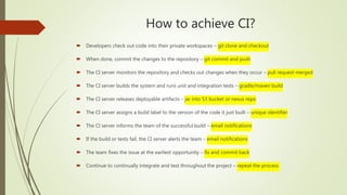 How to achieve CI?
 Developers check out code into their private workspaces – git clone and checkout
 When done, commit the changes to the repository – git commit and push
 The CI server monitors the repository and checks out changes when they occur – pull request merged
 The CI server builds the system and runs unit and integration tests – gradle/maven build
 The CI server releases deployable artifacts – jar into S3 bucket or nexus repo
 The CI server assigns a build label to the version of the code it just built – unique identifier
 The CI server informs the team of the successful build – email notifications
 If the build or tests fail, the CI server alerts the team – email notifications
 The team fixes the issue at the earliest opportunity – fix and commit back
 Continue to continually integrate and test throughout the project – repeat the process
 