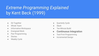 Extreme Programming Explained
by Kent Beck (1999)
● Sit Together
● Whole Team
● Informative Workspace
● Energized Work
● Pair Programming
● Stories
● Weekly Cycle
● Quarterly Cycle
● Slack
● Ten-Minute Build
● Continuous Integration
● Test-First Programming
● Incremental Design
 