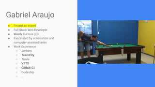 Gabriel Araujo
● I’m not an expert
● Full-Stack Web Developer
● Wordy Curious guy
● Fascinated by automation and
computer-assisted tasks
● Work Experience
○ Jenkins
○ TeamCity
○ Travis
○ VSTS
○ Gitlab CI
○ Codeship
○ ...
 
