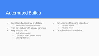 Automated Builds
● Complicated process but predictable
○ Reproducible on any environment
● From zero to hero with a single command
● Keep the build fast
○ Build what’s needed
○ Lightweight builds (private builds)
○ Caching strategies
● Run automated tests and inspection
○ Generate reports
○ Visualize trends
● Fix broken builds immediately
 