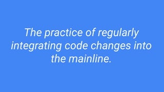 The practice of regularly
integrating code changes into
the mainline.
 