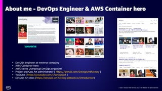 © 2021, Amazon Web Services, Inc. or its affiliates. All rights reserved.
© 2021, Amazon Web Services, Inc. or its affiliates. All rights reserved.
About me - DevOps Engineer & AWS Container hero
• DevOps engineer at weverse company
• AWS Container hero
• AWS Korea Usergroup DevOps organizer
• Project DevOps Art administrator ( https://github.com/DevopsArtFactory )
• Youtube ( https://youtube.com/c/devopsart )
• DevOps Art docs (https://devops-art-factory.gitbook.io/introduction)
 