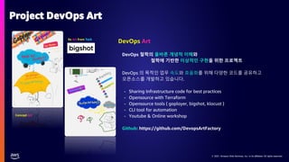 © 2021, Amazon Web Services, Inc. or its affiliates. All rights reserved.
© 2021, Amazon Web Services, Inc. or its affiliates. All rights reserved.
DevOps 철학의 올바른 개념적 이해와
철학에 기반한 이상적인 구현을 위한 프로젝트
DevOps 의 목적인 업무 속도와 효율화를 위해 다양한 코드를 공유하고
오픈소스를 개발하고 있습니다.
- Sharing Infrastructure code for best practices
- Opensource with Terraform
- Opensource tools ( goployer, bigshot, klocust )
- CLI tool for automation
- Youtube & Online workshop
Github: https://github.com/DevopsArtFactory
DevOps Art
Concept Art
Be Art from Tech
Project DevOps Art
 