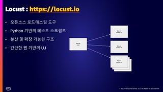 © 2021, Amazon Web Services, Inc. or its affiliates. All rights reserved.
© 2021, Amazon Web Services, Inc. or its affiliates. All rights reserved.
klocust
worker #n
klocust
worker #n
klocust
worker #n
klocust
main
klocust
worker #2
klocust
worker #1
Locust : https://locust.io
• 오픈소스 로드테스팅 도구
• Python 기반의 테스트 스크립트
• 분산 및 확장 가능한 구조
• 간단한 웹 기반의 U.I
 