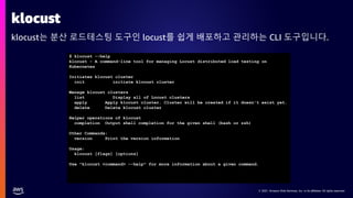 © 2021, Amazon Web Services, Inc. or its affiliates. All rights reserved.
© 2021, Amazon Web Services, Inc. or its affiliates. All rights reserved.
klocust
klocust는 분산 로드테스팅 도구인 locust를 쉽게 배포하고 관리하는 CLI 도구입니다.
$ klocust --help
klocust - A command-line tool for managing Locust distributed load testing on
Kubernetes
Initiates klocust cluster
init initiate klocust cluster
Manage klocust clusters
list Display all of Locust clusters
apply Apply klocust cluster. Cluster will be created if it doesn't exist yet.
delete Delete klocust cluster
Helper operations of klocust
completion Output shell completion for the given shell (bash or zsh)
Other Commands:
version Print the version information
Usage:
klocust [flags] [options]
Use "klocust <command> --help" for more information about a given command.
 