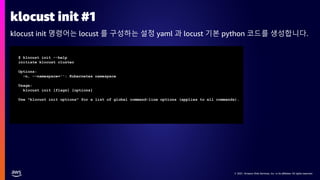 © 2021, Amazon Web Services, Inc. or its affiliates. All rights reserved.
© 2021, Amazon Web Services, Inc. or its affiliates. All rights reserved.
klocust init #1
klocust init 명령어는 locust 를 구성하는 설정 yaml 과 locust 기본 python 코드를 생성합니다.
$ klocust init --help
initiate klocust cluster
Options:
-n, --namespace='': Kubernetes namespace
Usage:
klocust init [flags] [options]
Use "klocust init options" for a list of global command-line options (applies to all commands).
 