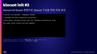 © 2021, Amazon Web Services, Inc. or its affiliates. All rights reserved.
© 2021, Amazon Web Services, Inc. or its affiliates. All rights reserved.
klocust init #2
klocust init $name 명령어로, klocust 구성을 위한 파일 생성
$ klocust init awssummit --namespace loadtest
✓ awssummit has been successfully initialized!
Please change `awssummit-klocust.yaml` and `awssummit-locustfile.py` files.
And create locust cluster with next commands.
$name-klocust.yaml # locust 구성을 위한 k8s 구성 config file
$name-locustfile.py # locust 로드테스트 스크립트
 