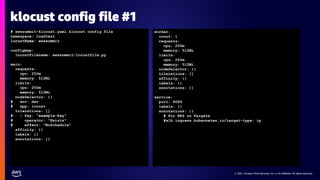 © 2021, Amazon Web Services, Inc. or its affiliates. All rights reserved.
© 2021, Amazon Web Services, Inc. or its affiliates. All rights reserved.
klocust config file #1
# awssummit-klocust.yaml kloucst config file
namespace: loadtest
locustName: awssummit
configmap:
locustFilename: awssummit-locustfile.py
main:
requests:
cpu: 250m
memory: 512Mi
limits:
cpu: 250m
memory: 512Mi
nodeSelector: {}
# env: dev
# app: locust
tolerations: []
# - key: "example-key"
# operator: "Exists"
# effect: "NoSchedule"
affinity: {}
labels: {}
annotations: {}
worker:
count: 1
requests:
cpu: 250m
memory: 512Mi
limits:
cpu: 250m
memory: 512Mi
nodeSelector: {}
tolerations: []
affinity: {}
labels: {}
annotations: {}
service:
port: 8089
labels: {}
annotations: {}
# For EKS on Fargate
#alb.ingress.kubernetes.io/target-type: ip
 