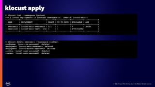 © 2021, Amazon Web Services, Inc. or its affiliates. All rights reserved.
© 2021, Amazon Web Services, Inc. or its affiliates. All rights reserved.
klocust apply
$ klocust list --namespace loadtest
>>> 2 locust deployments in loadtest namespace(s). (PREFIX: locust-main-)
+-----------+-----------------------+-------+------------+-----------+------------+
| NAME | DEPLOYMENT | READY | UP-TO-DATE | AVAILABLE | AGE |
+-----------+-----------------------+-------+------------+-----------+------------+
| awssummit | locust-main-awssummit | 0/1 | 1 | 0 | 3m15s |
| hazelcast | locust-main-test1| 1/1| 1 | 1 | 275h31m55s| |
+-----------+-----------------------+-------+------------+-----------+------------+
$ klocust delete awssummit --namespace loadtest
configmap `locust-cm-awssummit` deleted
deployment `locust-main-awssummit` deleted
deployment `locust-worker-awssummit` deleted
service `locust-main-awssummit` deleted
ingress `locust-main-awssummit` deleted
 