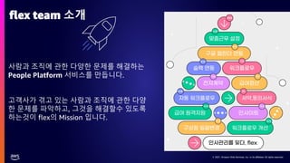 © 2021, Amazon Web Services, Inc. or its affiliates. All rights reserved.
© 2021, Amazon Web Services, Inc. or its affiliates. All rights reserved.
사람과 조직에 관한 다양한 문제를 해결하는
People Platform 서비스를 만듭니다.
고객사가 겪고 있는 사람과 조직에 관한 다양
한 문제를 파악하고, 그것을 해결할수 있도록
하는것이 flex의 Mission 입니다.
flex team 소개
 