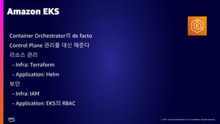© 2021, Amazon Web Services, Inc. or its affiliates. All rights reserved.
© 2021, Amazon Web Services, Inc. or its affiliates. All rights reserved.
Amazon EKS
Container Orchestrator의 de facto
Control Plane 관리를 대신 해준다
리소스 관리
- Infra: Terraform
- Application: Helm
보안
- Infra: IAM
- Application: EKS의 RBAC
 