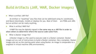 Build Artifacts (JAR, WAR, Docker images)
 What is artifact JAR file?
An Artifact is “anything” (any file) that can be addressed using its coordinates,
and Maven downloads, installs or deploys for you. Most of them are POMs and JARs
but an artifact can be really anything.
 What is artifact WAR file?
A WAR file may be digitally signed in the same way as a JAR file in order to
allow others to determine where the source code came from.
 What is Docker image file?
A Docker image is a file used to execute code in a Docker container. Docker
images act as a set of instructions to build a Docker container, like a template. Docker
images also act as the starting point when using Docker. An image is comparable to a
snapshot in virtual machine (VM) environments.
 