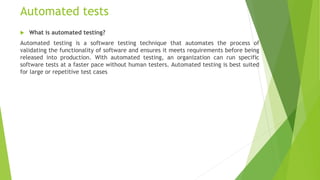 Automated tests
 What is automated testing?
Automated testing is a software testing technique that automates the process of
validating the functionality of software and ensures it meets requirements before being
released into production. With automated testing, an organization can run specific
software tests at a faster pace without human testers. Automated testing is best suited
for large or repetitive test cases
 