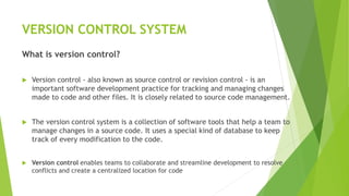 VERSION CONTROL SYSTEM
What is version control?
 Version control - also known as source control or revision control - is an
important software development practice for tracking and managing changes
made to code and other files. It is closely related to source code management.
 The version control system is a collection of software tools that help a team to
manage changes in a source code. It uses a special kind of database to keep
track of every modification to the code.
 Version control enables teams to collaborate and streamline development to resolve
conflicts and create a centralized location for code
 