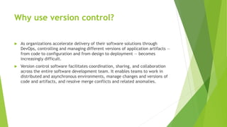 Why use version control?
 As organizations accelerate delivery of their software solutions through
DevOps, controlling and managing different versions of application artifacts —
from code to configuration and from design to deployment — becomes
increasingly difficult.
 Version control software facilitates coordination, sharing, and collaboration
across the entire software development team. It enables teams to work in
distributed and asynchronous environments, manage changes and versions of
code and artifacts, and resolve merge conflicts and related anomalies.
 