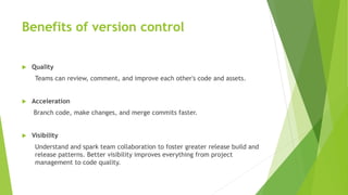 Benefits of version control
 Quality
Teams can review, comment, and improve each other's code and assets.
 Acceleration
Branch code, make changes, and merge commits faster.
 Visibility
Understand and spark team collaboration to foster greater release build and
release patterns. Better visibility improves everything from project
management to code quality.
 