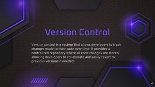 Version Control
Version control is a system that allows developers to track
changes made to their code over time. It provides a
centralized repository where all code changes are stored,
allowing developers to collaborate and easily revert to
previous versions if needed.
4
 