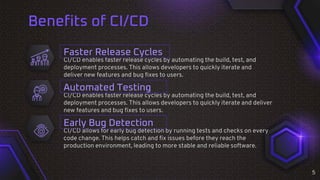 Benefits of CI/CD
CI/CD enables faster release cycles by automating the build, test, and
deployment processes. This allows developers to quickly iterate and deliver
new features and bug fixes to users.
CI/CD enables faster release cycles by automating the build, test, and
deployment processes. This allows developers to quickly iterate and
deliver new features and bug fixes to users.
Faster Release Cycles
Automated Testing
CI/CD allows for early bug detection by running tests and checks on every
code change. This helps catch and fix issues before they reach the
production environment, leading to more stable and reliable software.
Early Bug Detection
5
 