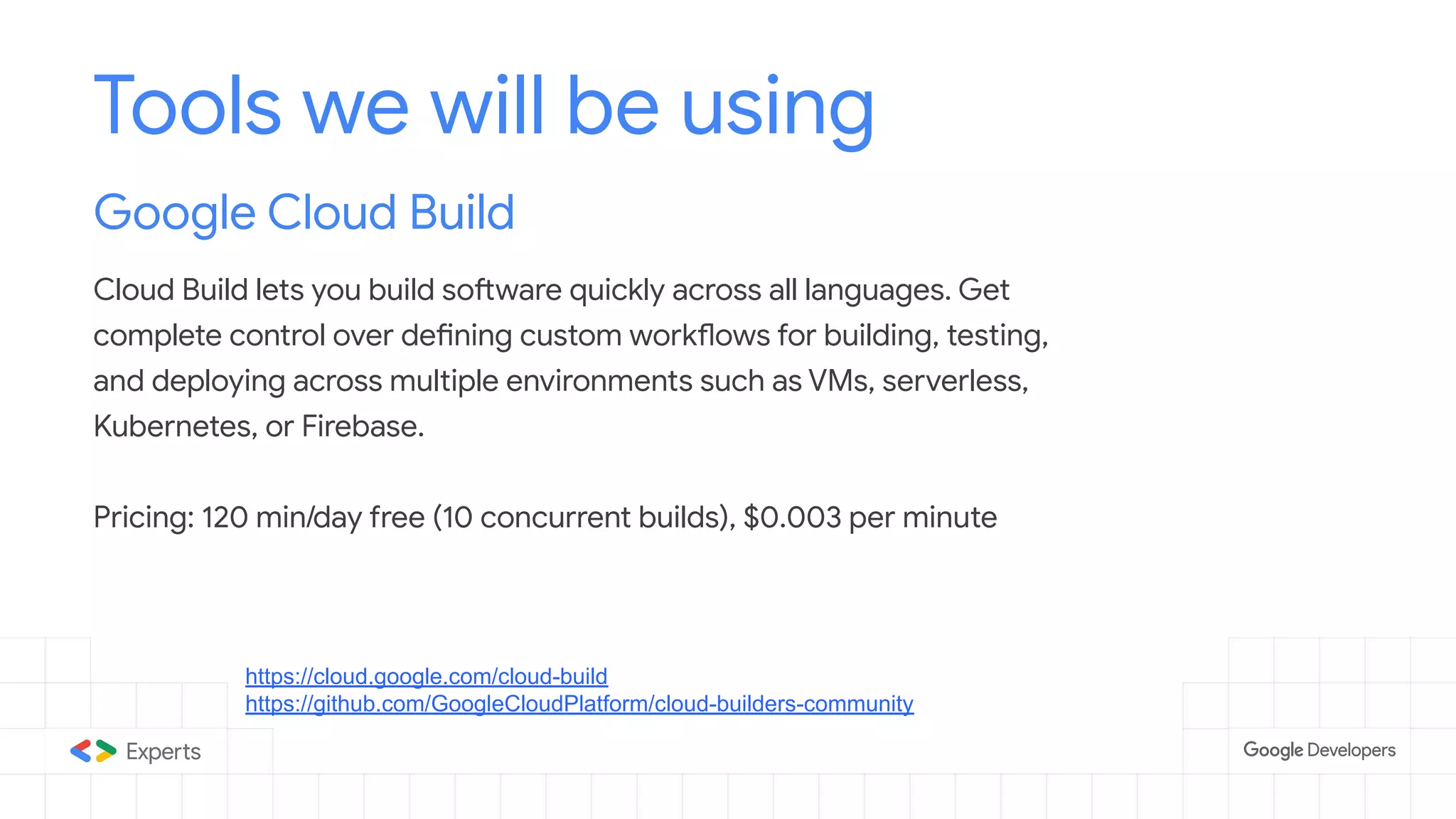 Tools we will be using
Google Cloud Build
Cloud Build lets you build software quickly across all languages. Get
complete control over defining custom workflows for building, testing,
and deploying across multiple environments such as VMs, serverless,
Kubernetes, or Firebase.
Pricing: 120 min/day free (10 concurrent builds), $0.003 per minute
https://cloud.google.com/cloud-build
https://github.com/GoogleCloudPlatform/cloud-builders-community
 