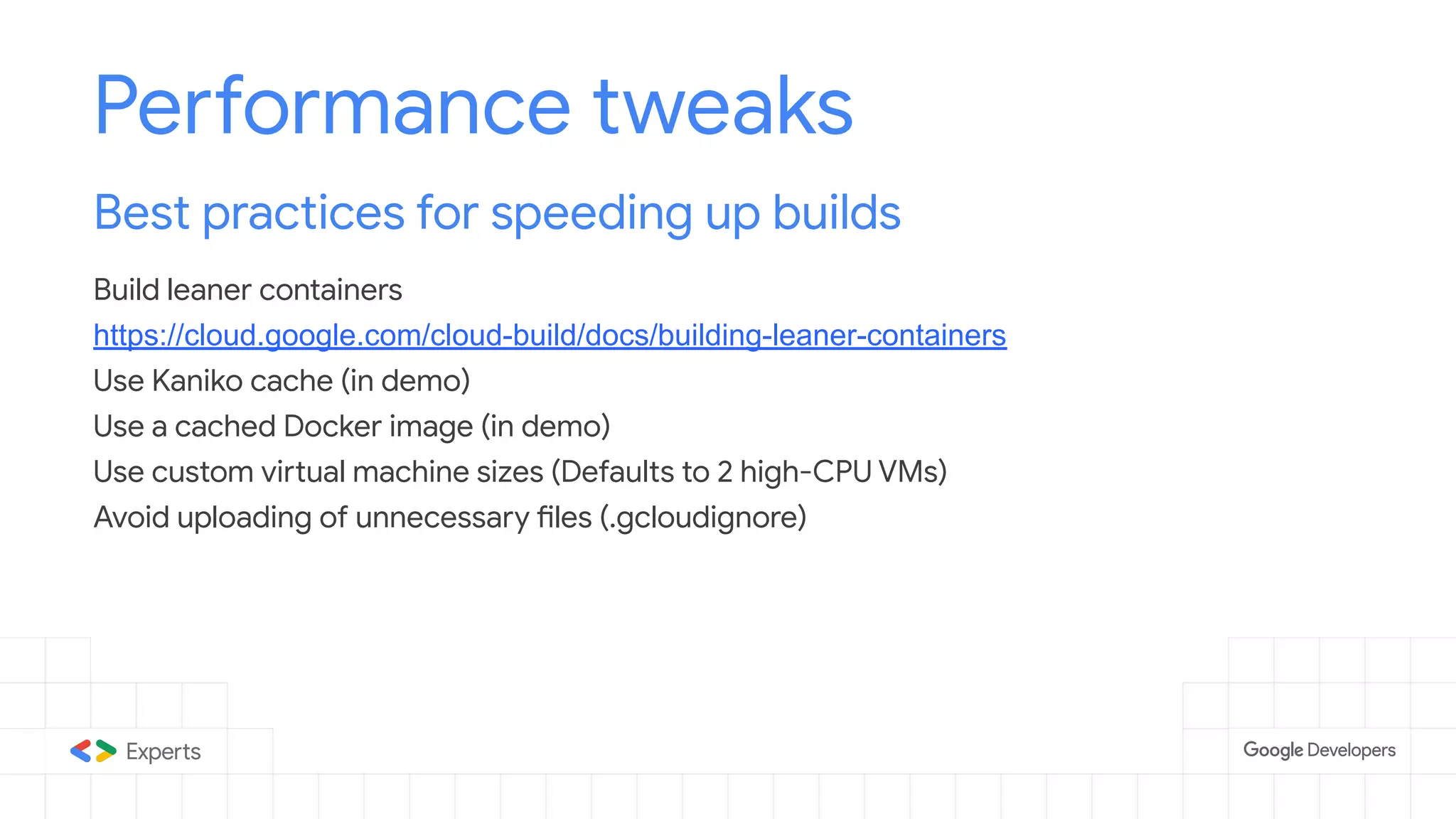 Performance tweaks
Best practices for speeding up builds
Build leaner containers
https://cloud.google.com/cloud-build/docs/building-leaner-containers
Use Kaniko cache (in demo)
Use a cached Docker image (in demo)
Use custom virtual machine sizes (Defaults to 2 high-CPU VMs)
Avoid uploading of unnecessary files (.gcloudignore)
 