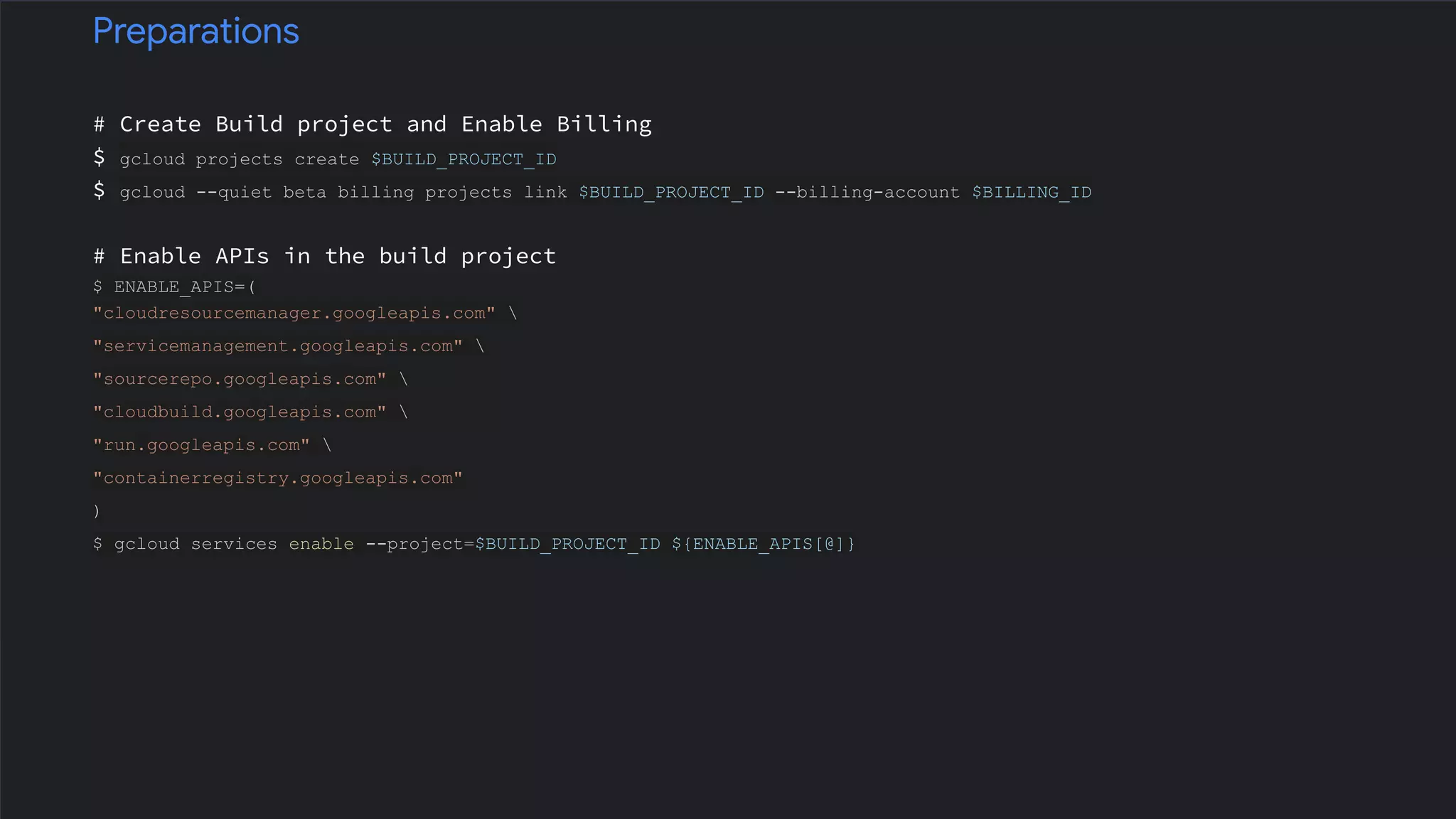 # Create Build project and Enable Billing
$ gcloud projects create $BUILD_PROJECT_ID
$ gcloud --quiet beta billing projects link $BUILD_PROJECT_ID --billing-account $BILLING_ID
# Enable APIs in the build project
$ ENABLE_APIS=(
"cloudresourcemanager.googleapis.com" 
"servicemanagement.googleapis.com" 
"sourcerepo.googleapis.com" 
"cloudbuild.googleapis.com" 
"run.googleapis.com" 
"containerregistry.googleapis.com"
)
$ gcloud services enable --project=$BUILD_PROJECT_ID ${ENABLE_APIS[@]}
Preparations
 