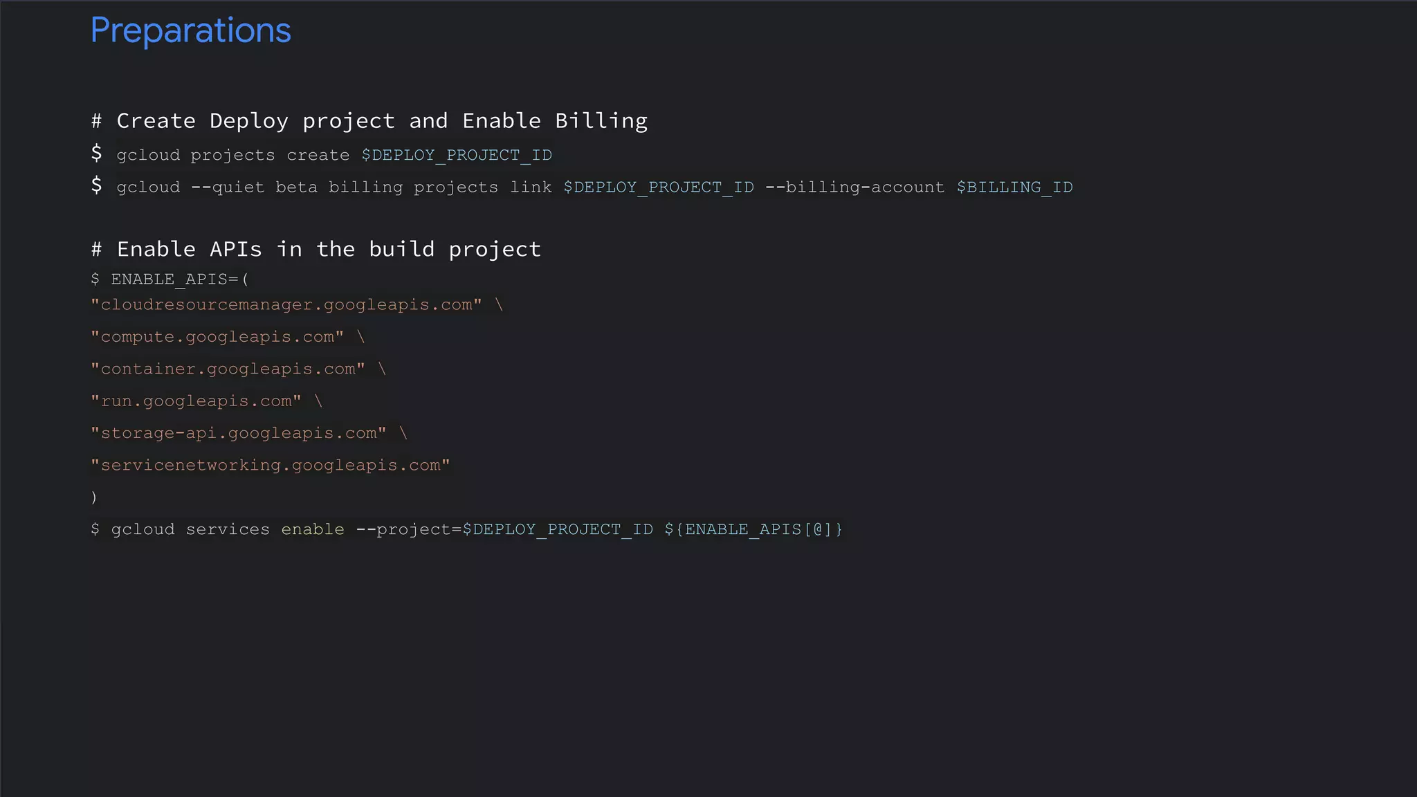 # Create Deploy project and Enable Billing
$ gcloud projects create $DEPLOY_PROJECT_ID
$ gcloud --quiet beta billing projects link $DEPLOY_PROJECT_ID --billing-account $BILLING_ID
# Enable APIs in the build project
$ ENABLE_APIS=(
"cloudresourcemanager.googleapis.com" 
"compute.googleapis.com" 
"container.googleapis.com" 
"run.googleapis.com" 
"storage-api.googleapis.com" 
"servicenetworking.googleapis.com"
)
$ gcloud services enable --project=$DEPLOY_PROJECT_ID ${ENABLE_APIS[@]}
Preparations
 