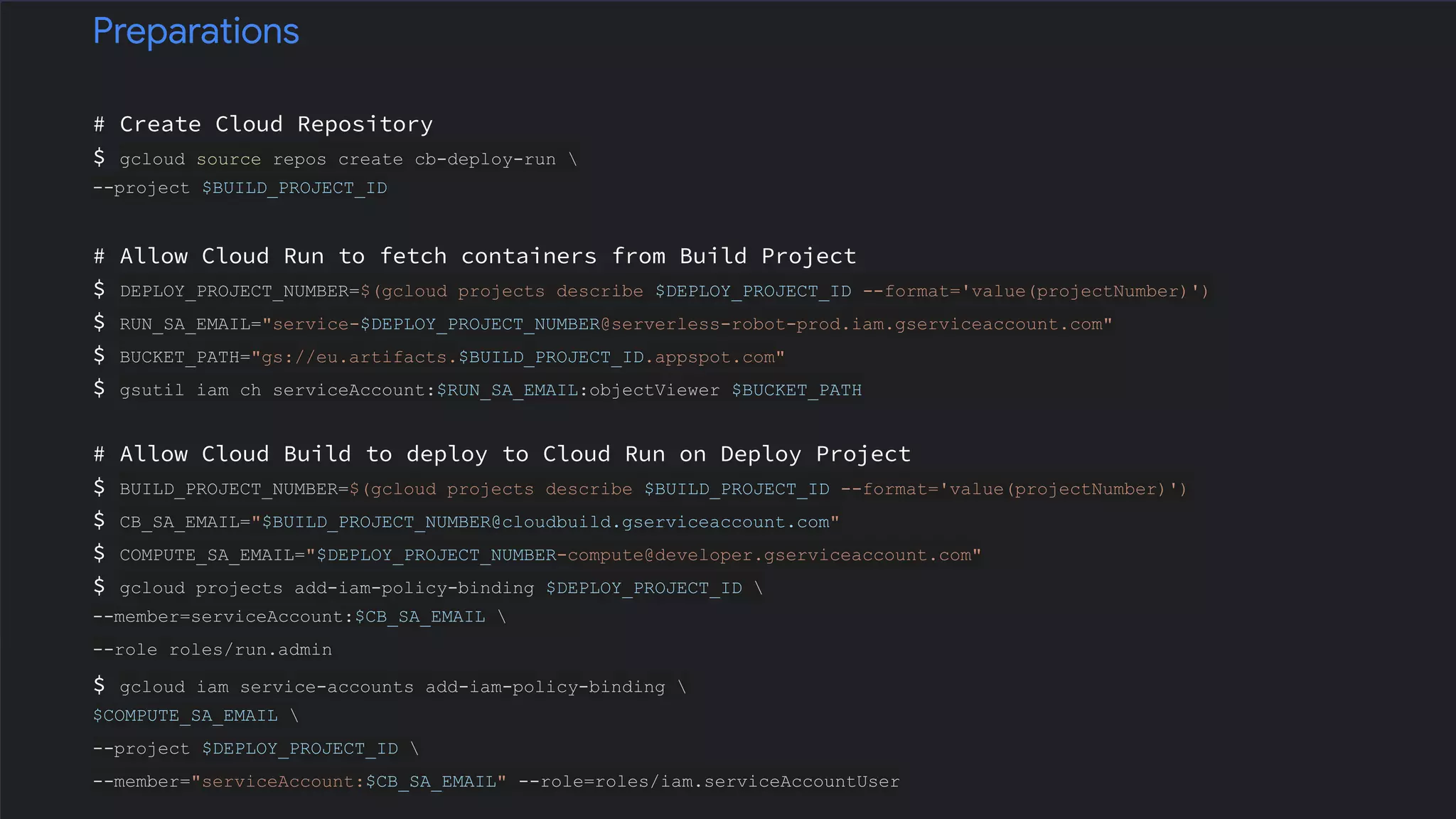 # Create Cloud Repository
$ gcloud source repos create cb-deploy-run 
--project $BUILD_PROJECT_ID
# Allow Cloud Run to fetch containers from Build Project
$ DEPLOY_PROJECT_NUMBER=$(gcloud projects describe $DEPLOY_PROJECT_ID --format='value(projectNumber)')
$ RUN_SA_EMAIL="service-$DEPLOY_PROJECT_NUMBER@serverless-robot-prod.iam.gserviceaccount.com"
$ BUCKET_PATH="gs://eu.artifacts.$BUILD_PROJECT_ID.appspot.com"
$ gsutil iam ch serviceAccount:$RUN_SA_EMAIL:objectViewer $BUCKET_PATH
# Allow Cloud Build to deploy to Cloud Run on Deploy Project
$ BUILD_PROJECT_NUMBER=$(gcloud projects describe $BUILD_PROJECT_ID --format='value(projectNumber)')
$ CB_SA_EMAIL="$BUILD_PROJECT_NUMBER@cloudbuild.gserviceaccount.com"
$ COMPUTE_SA_EMAIL="$DEPLOY_PROJECT_NUMBER-compute@developer.gserviceaccount.com"
$ gcloud projects add-iam-policy-binding $DEPLOY_PROJECT_ID 
--member=serviceAccount:$CB_SA_EMAIL 
--role roles/run.admin
$ gcloud iam service-accounts add-iam-policy-binding 
$COMPUTE_SA_EMAIL 
--project $DEPLOY_PROJECT_ID 
--member="serviceAccount:$CB_SA_EMAIL" --role=roles/iam.serviceAccountUser
Preparations
 