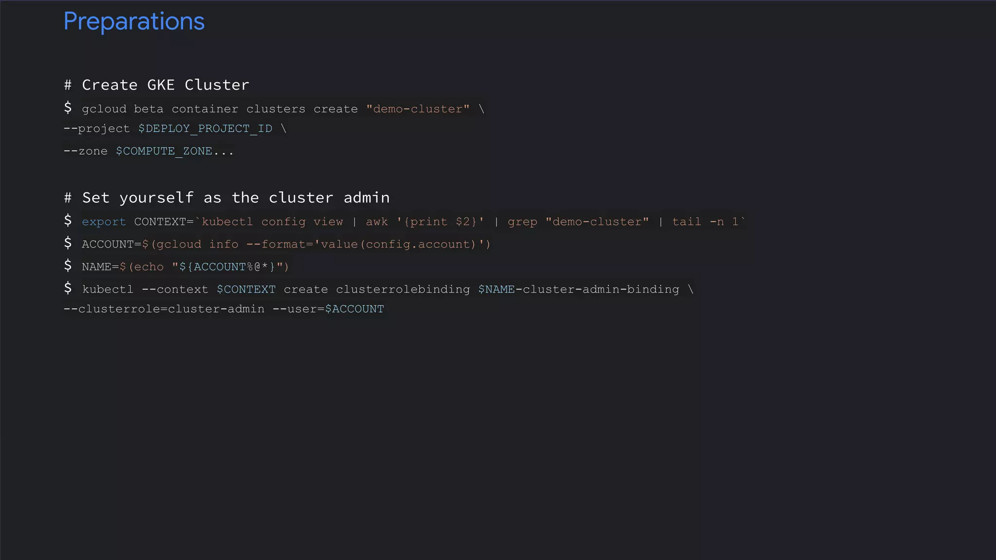 # Create GKE Cluster
$ gcloud beta container clusters create "demo-cluster" 
--project $DEPLOY_PROJECT_ID 
--zone $COMPUTE_ZONE...
# Set yourself as the cluster admin
$ export CONTEXT=`kubectl config view | awk '{print $2}' | grep "demo-cluster" | tail -n 1`
$ ACCOUNT=$(gcloud info --format='value(config.account)')
$ NAME=$(echo "${ACCOUNT%@*}")
$ kubectl --context $CONTEXT create clusterrolebinding $NAME-cluster-admin-binding 
--clusterrole=cluster-admin --user=$ACCOUNT
Preparations
 