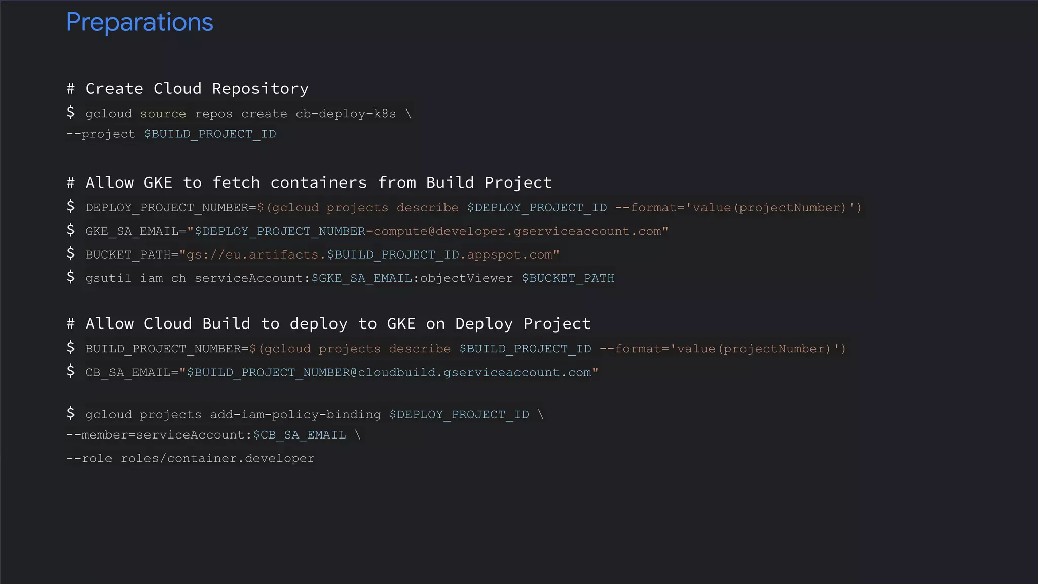 # Create Cloud Repository
$ gcloud source repos create cb-deploy-k8s 
--project $BUILD_PROJECT_ID
# Allow GKE to fetch containers from Build Project
$ DEPLOY_PROJECT_NUMBER=$(gcloud projects describe $DEPLOY_PROJECT_ID --format='value(projectNumber)')
$ GKE_SA_EMAIL="$DEPLOY_PROJECT_NUMBER-compute@developer.gserviceaccount.com"
$ BUCKET_PATH="gs://eu.artifacts.$BUILD_PROJECT_ID.appspot.com"
$ gsutil iam ch serviceAccount:$GKE_SA_EMAIL:objectViewer $BUCKET_PATH
# Allow Cloud Build to deploy to GKE on Deploy Project
$ BUILD_PROJECT_NUMBER=$(gcloud projects describe $BUILD_PROJECT_ID --format='value(projectNumber)')
$ CB_SA_EMAIL="$BUILD_PROJECT_NUMBER@cloudbuild.gserviceaccount.com"
$ gcloud projects add-iam-policy-binding $DEPLOY_PROJECT_ID 
--member=serviceAccount:$CB_SA_EMAIL 
--role roles/container.developer
Preparations
 
