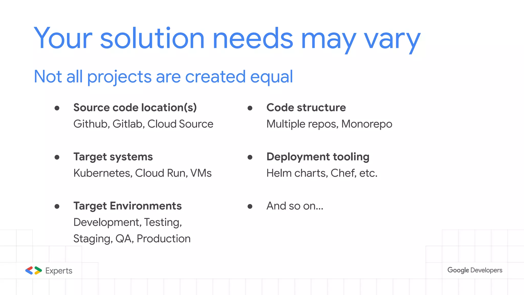 ● Source code location(s)
Github, Gitlab, Cloud Source
● Target systems
Kubernetes, Cloud Run, VMs
● Target Environments
Development, Testing,
Staging, QA, Production
Your solution needs may vary
Not all projects are created equal
● Code structure
Multiple repos, Monorepo
● Deployment tooling
Helm charts, Chef, etc.
● And so on...
 