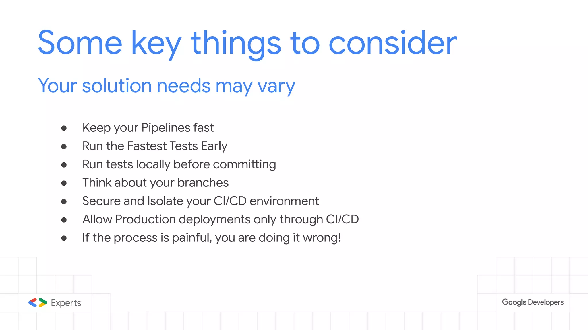 ● Keep your Pipelines fast
● Run the Fastest Tests Early
● Run tests locally before committing
● Think about your branches
● Secure and Isolate your CI/CD environment
● Allow Production deployments only through CI/CD
● If the process is painful, you are doing it wrong!
Some key things to consider
Your solution needs may vary
 